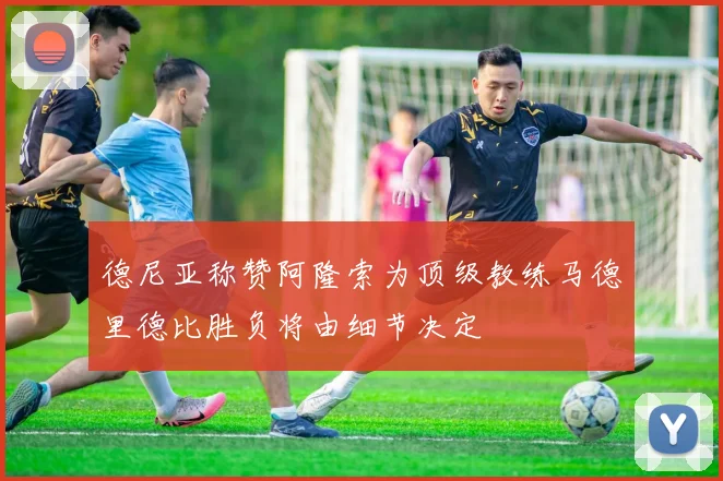 德尼亚称赞阿隆索为顶级教练马德里德比胜负将由细节决定