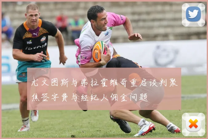 尤文图斯与弗拉霍维奇重启谈判聚焦签字费与经纪人佣金问题