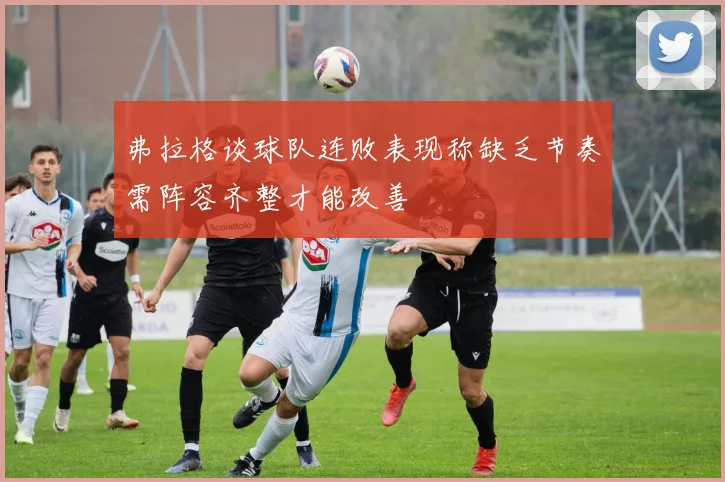 弗拉格谈球队连败表现称缺乏节奏需阵容齐整才能改善