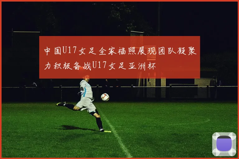 中国U17女足全家福照展现团队凝聚力积极备战U17女足亚洲杯