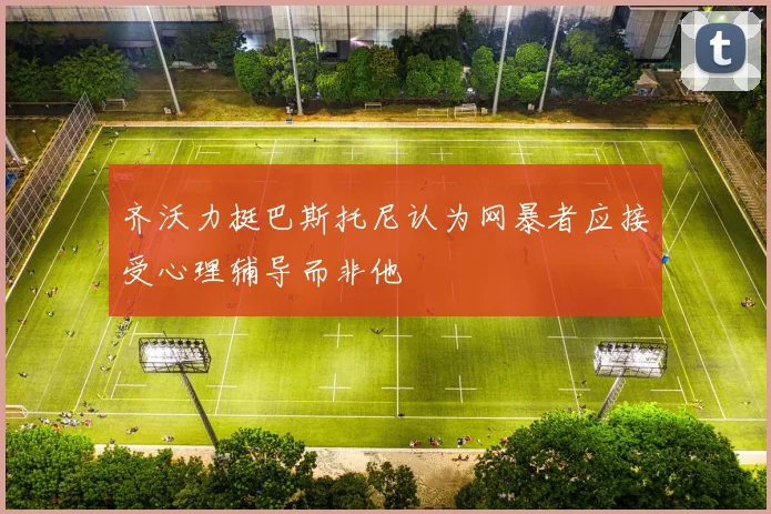 齐沃力挺巴斯托尼认为网暴者应接受心理辅导而非他