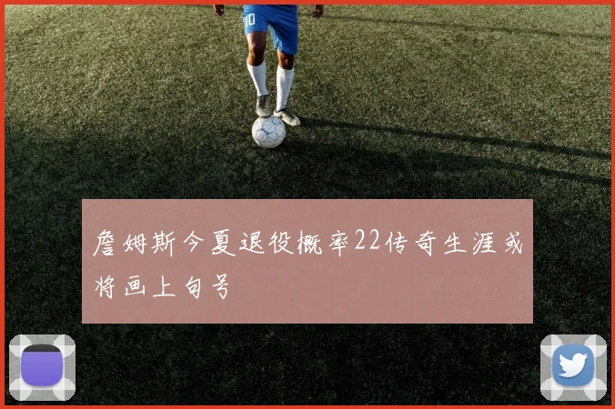 詹姆斯今夏退役概率22传奇生涯或将画上句号