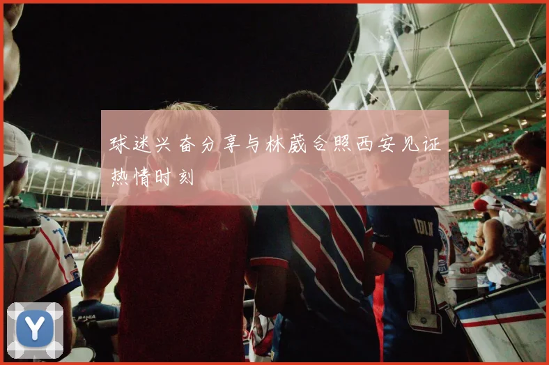 球迷兴奋分享与林葳合照西安见证热情时刻