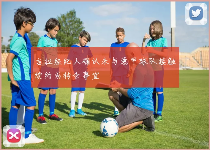 吉拉经纪人确认未与意甲球队接触续约或转会事宜