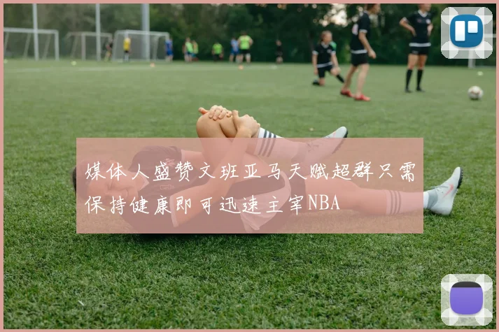 媒体人盛赞文班亚马天赋超群只需保持健康即可迅速主宰NBA