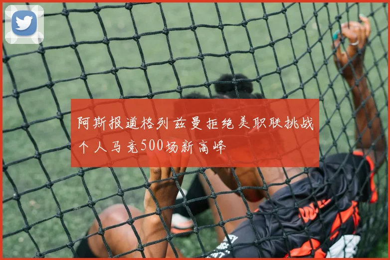 阿斯报道格列兹曼拒绝美职联挑战个人马竞500场新高峰