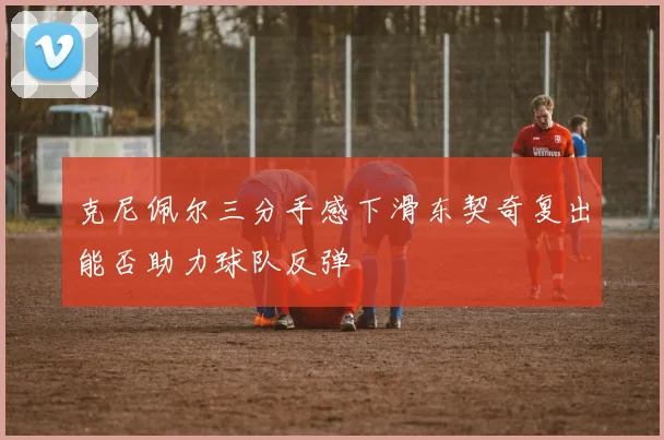 克尼佩尔三分手感下滑东契奇复出能否助力球队反弹