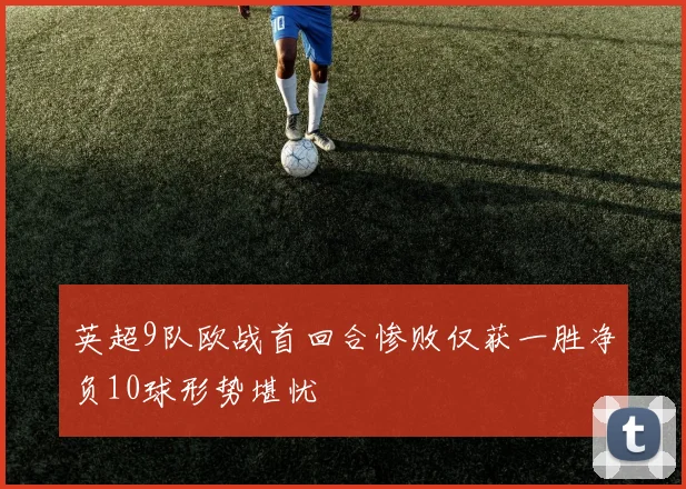 英超9队欧战首回合惨败仅获一胜净负10球形势堪忧